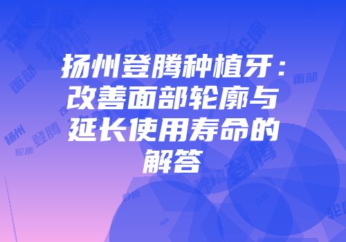 扬州登腾种植牙：改善面部轮廓与延长使用寿命的解答