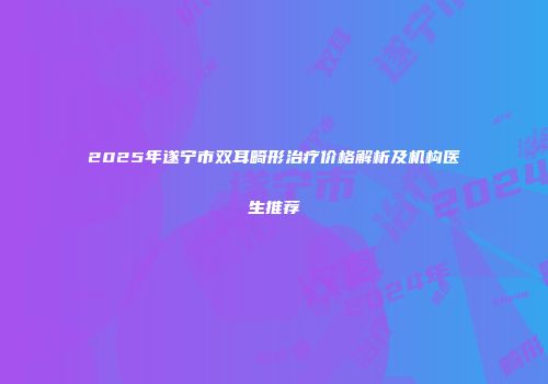 2025年遂宁市双耳畸形治疗价格解析及机构医生推荐