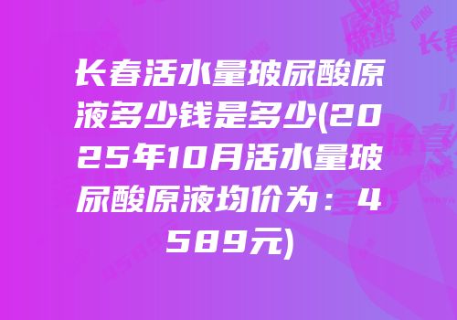 长春活水量玻尿酸原液多少钱是多少(2025年10月活水量玻尿酸原液均价为：4589元)