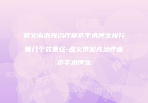 遵义市激光治疗痤疮手术医生排行哪几个效果强-遵义市激光治疗痤疮手术医生