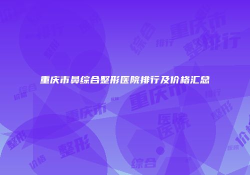 重庆市鼻综合整形医院排行及价格汇总