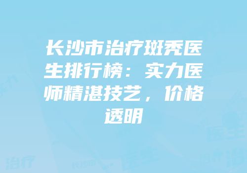 长沙市治疗斑秃医生排行榜：实力医师精湛技艺，价格透明