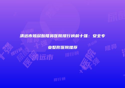清远市玻尿酸隆鼻医院排行榜前十强：安全专业整形医院推荐