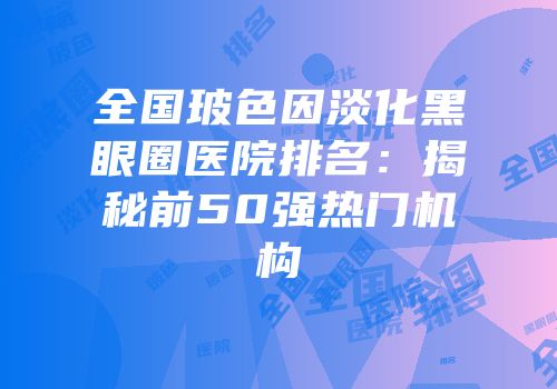 全国玻色因淡化黑眼圈医院排名：揭秘前50强热门机构