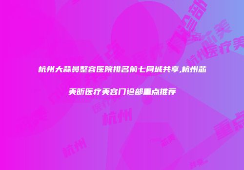 杭州大蒜鼻整容医院排名前七同城共享,杭州芯美昕医疗美容门诊部重点推荐