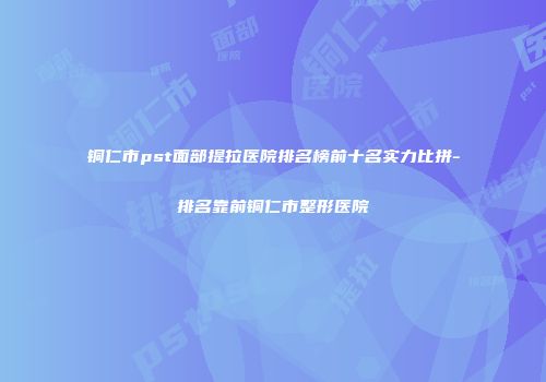 铜仁市pst面部提拉医院排名榜前十名实力比拼-排名靠前铜仁市整形医院