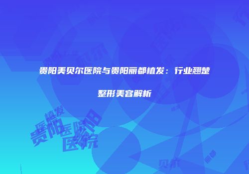 贵阳美贝尔医院与贵阳丽都植发：行业翘楚整形美容解析