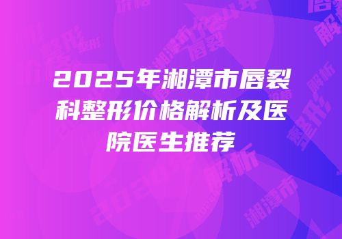 2025年湘潭市唇裂科整形价格解析及医院医生推荐