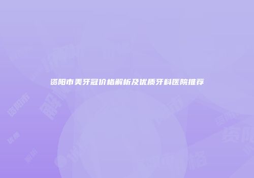 资阳市美牙冠价格解析及优质牙科医院推荐