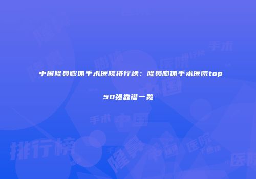 中国隆鼻膨体手术医院排行榜：隆鼻膨体手术医院top50强靠谱一览