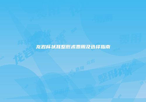 龙岩杯状耳整形术费用及选择指南