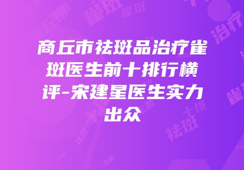 商丘市祛斑品治疗雀斑医生前十排行横评-宋建星医生实力出众