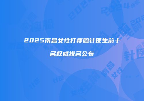 2025南昌女性打瘦脸针医生前十名权威排名公布