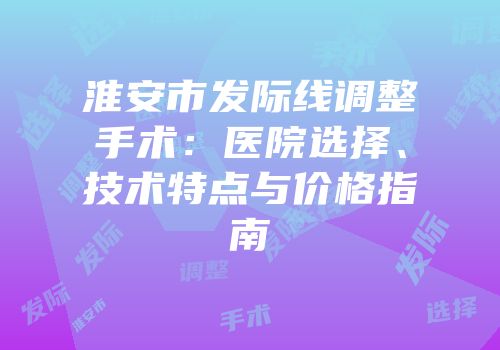 淮安市发际线调整手术：医院选择、技术特点与价格指南