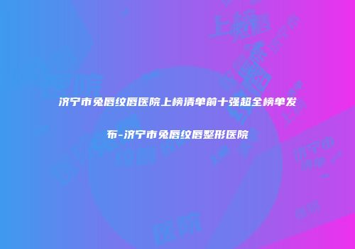 济宁市兔唇纹唇医院上榜清单前十强超全榜单发布-济宁市兔唇纹唇整形医院