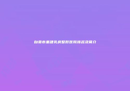 自贡市重建乳房整形医院排名及简介