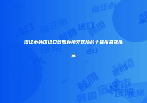 宿迁市韩国进口登腾种植牙医院前十强排名及推荐