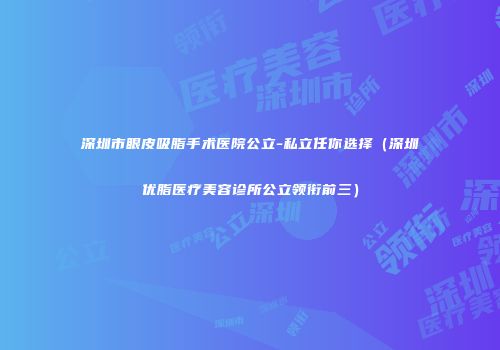 深圳市眼皮吸脂手术医院公立-私立任你选择（深圳优脂医疗美容诊所公立领衔前三）