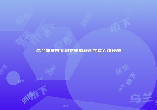 乌兰察布市下眼袋黑消除医生实力排行榜