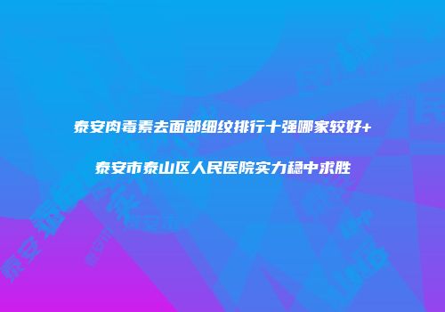 泰安肉毒素去面部细纹排行十强哪家较好+泰安市泰山区人民医院实力稳中求胜