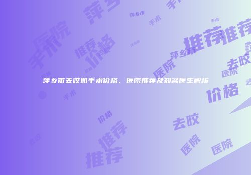 萍乡市去咬肌手术价格、医院推荐及知名医生解析