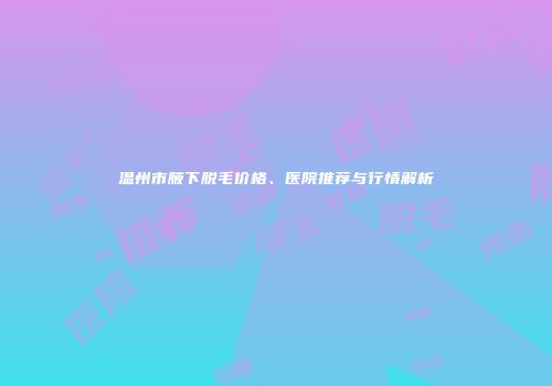 温州市腋下脱毛价格、医院推荐与行情解析