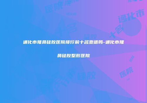 通化市隆鼻硅胶医院排行前十名靠谱吗-通化市隆鼻硅胶整形医院