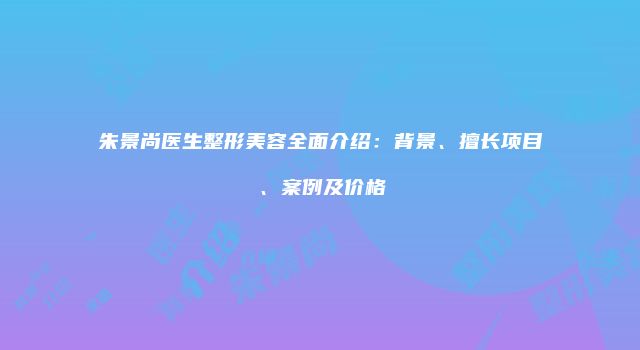 朱景尚医生整形美容全面介绍：背景、擅长项目、案例及价格