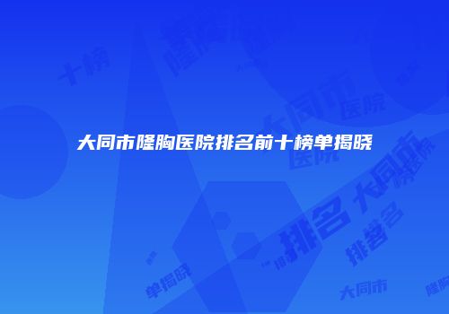 大同市隆胸医院排名前十榜单揭晓
