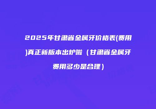 2025年甘肃省金属牙价格表(费用)真正新版本出炉啦（甘肃省金属牙费用多少是合理）