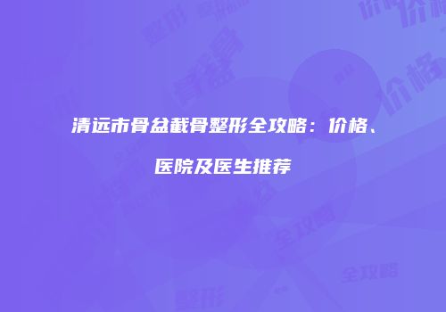 清远市骨盆截骨整形全攻略：价格、医院及医生推荐