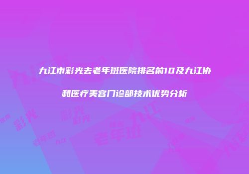 九江市彩光去老年斑医院排名前10及九江协和医疗美容门诊部技术优势分析