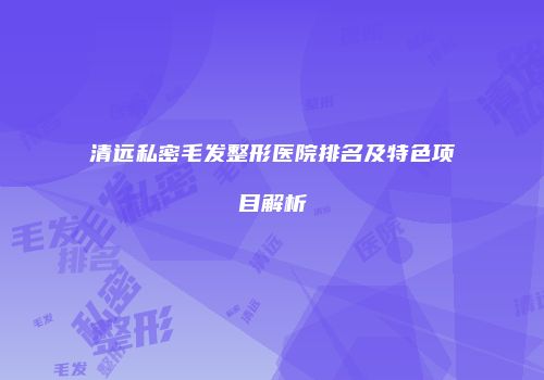 清远私密毛发整形医院排名及特色项目解析
