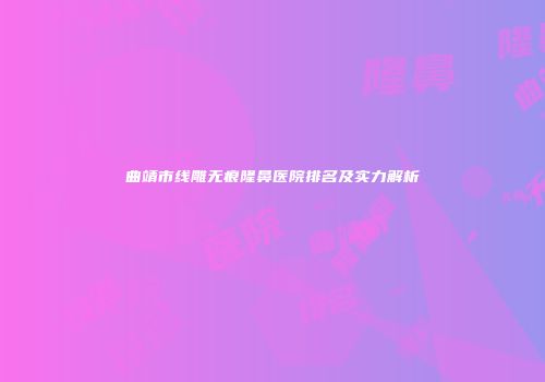 曲靖市线雕无痕隆鼻医院排名及实力解析