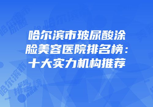 哈尔滨市玻尿酸涂脸美容医院排名榜：十大实力机构推荐
