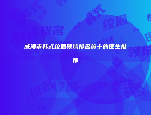 威海市韩式纹眉领域排名前十的医生推荐