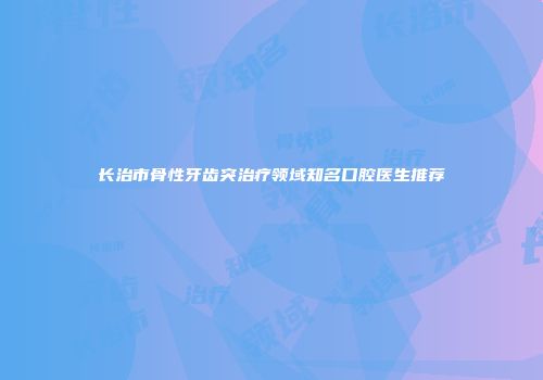 长治市骨性牙齿突治疗领域知名口腔医生推荐