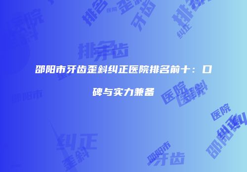 邵阳市牙齿歪斜纠正医院排名前十：口碑与实力兼备