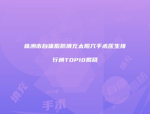 株洲市自体脂肪填充太阳穴手术医生排行榜TOP10揭晓