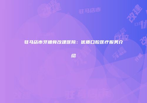 驻马店市牙槽骨改建医院：优质口腔医疗服务介绍