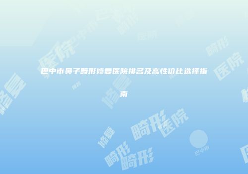 巴中市鼻子畸形修复医院排名及高性价比选择指南