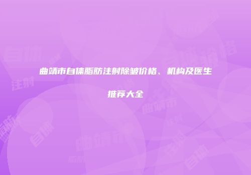 曲靖市自体脂肪注射除皱价格、机构及医生推荐大全