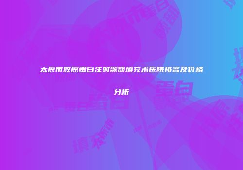 太原市胶原蛋白注射颞部填充术医院排名及价格分析