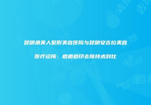 昆明鱼美人整形美容医院与昆明安吉拉美容医疗诊所：痘疤痘印去除技术对比