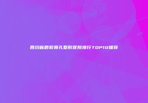 四川省唇裂鼻孔整形医院排行TOP10推荐