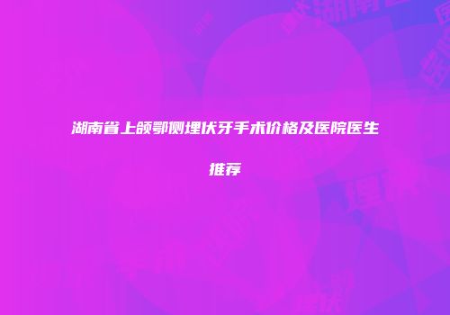 湖南省上颌鄂侧埋伏牙手术价格及医院医生推荐