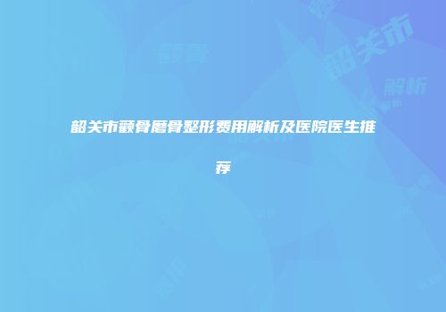韶关市颧骨磨骨整形费用解析及医院医生推荐