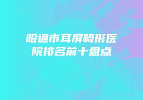 昭通市耳屏畸形医院排名前十盘点