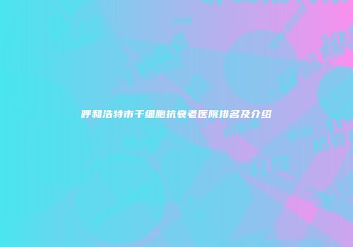 呼和浩特市干细胞抗衰老医院排名及介绍