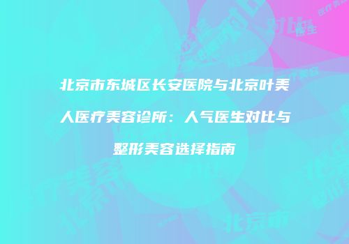北京市东城区长安医院与北京叶美人医疗美容诊所：人气医生对比与整形美容选择指南